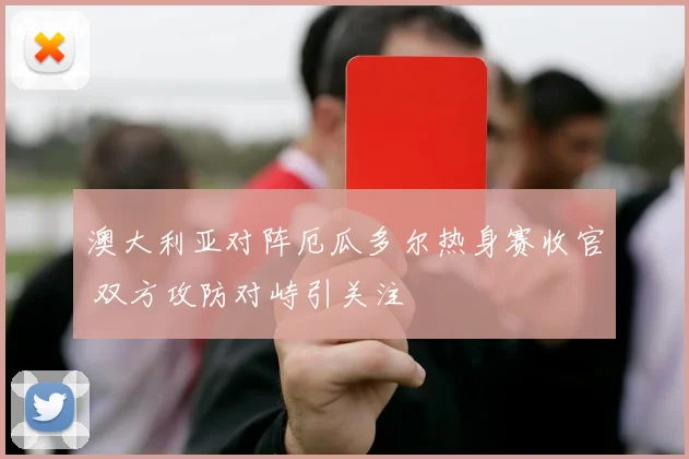 澳大利亚对阵厄瓜多尔热身赛收官 双方攻防对峙引关注