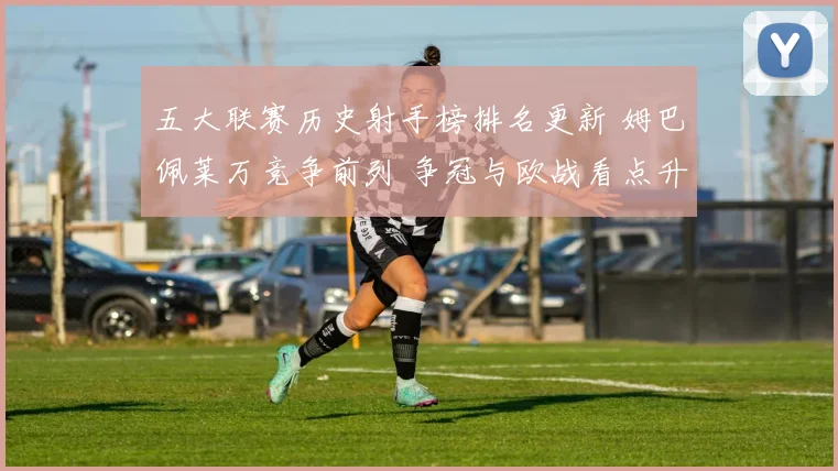 五大联赛历史射手榜排名更新 姆巴佩莱万竞争前列 争冠与欧战看点升温