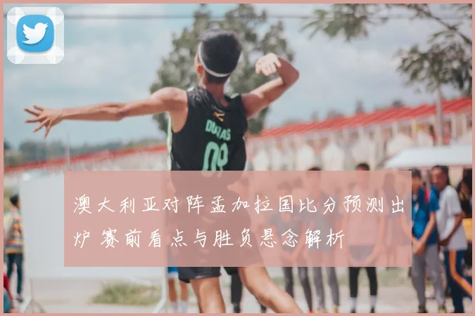 澳大利亚对阵孟加拉国比分预测出炉 赛前看点与胜负悬念解析