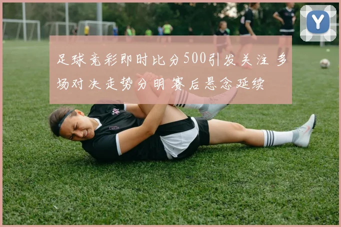 足球竞彩即时比分500引发关注 多场对决走势分明 赛后悬念延续