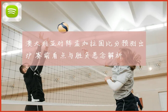 澳大利亚对阵孟加拉国比分预测出炉 赛前看点与胜负悬念解析