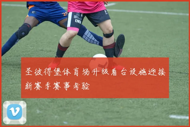 圣彼得堡体育场升级看台设施迎接新赛季赛事考验