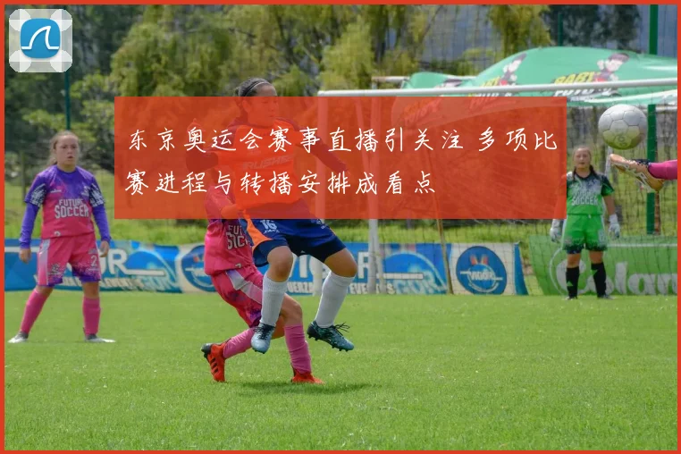 东京奥运会赛事直播引关注 多项比赛进程与转播安排成看点
