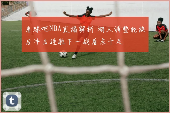 看球吧NBA直播解析 湖人调整轮换后冲击连胜下一战看点十足