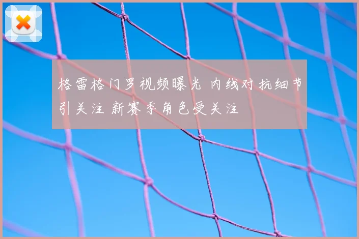 格雷格门罗视频曝光 内线对抗细节引关注 新赛季角色受关注
