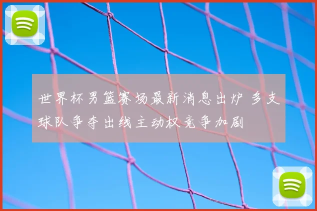 世界杯男篮赛场最新消息出炉 多支球队争夺出线主动权竞争加剧
