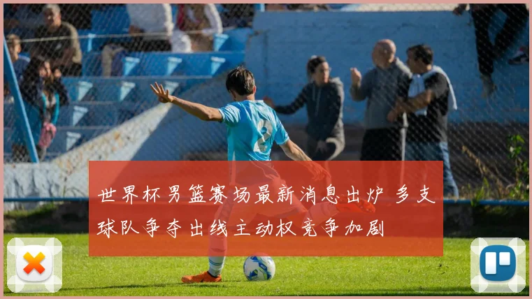 世界杯男篮赛场最新消息出炉 多支球队争夺出线主动权竞争加剧